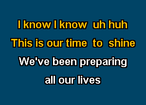 I know I know uh huh

This is our time to shine

We've been preparing

all our lives