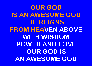 OUR GOD
IS AN AWESOME GOD
HE REIGNS
FROM HEAVEN ABOVE
WITH WISDOM
POWER AND LOVE
OUR GOD IS
AN AWESOME GOD