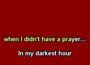 when I didn't have a prayer...

In my darkest hour