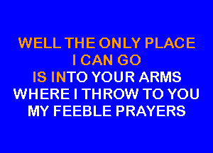 WELL THEONLY PLACE
I CAN GO
IS INTO YOUR ARMS
WHERE I THROW TO YOU
MY FEEBLE PRAYERS