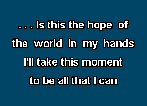 . . . Is this the hope of

the world in my hands

I'll take this moment

to be all that I can