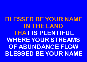 BLESSED BEYOUR NAME
IN THE LAND
THAT IS PLENTIFUL
WHEREYOUR STREAMS
0F ABUNDANCE FLOW
BLESSED BEYOUR NAME