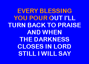 EVERY BLESSING
YOU POUR OUT I'LL
TURN BACK TO PRAISE
AND WHEN
THE DARKNESS
CLOSES IN LORD
STILL I WILL SAY