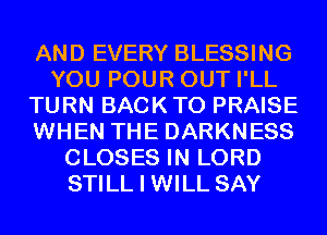 AND EVERY BLESSING
YOU POUR OUT I'LL
TURN BACK TO PRAISE
WHEN THE DARKNESS
CLOSES IN LORD
STILL I WILL SAY