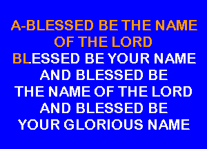 A-BLESSED BETHE NAME
OF THE LORD
BLESSED BEYOUR NAME
AND BLESSED BE
THE NAME OF THE LORD
AND BLESSED BE
YOUR GLORIOUS NAME