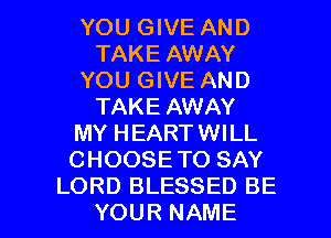 YOU GIVE AND
TAKE AWAY
YOU GIVE AND
TAKE AWAY
MY HEARTWILL
CHOOSETO SAY

LORD BLESSED BE
YOUR NAME I