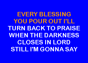 EVERY BLESSING
YOU POUR OUT I'LL
TURN BACK TO PRAISE
WHEN THE DARKNESS
CLOSES IN LORD
STILL I'M GONNA SAY
