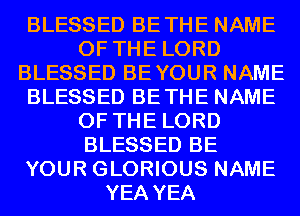 BLESSED BETHE NAME
OF THE LORD
BLESSED BEYOUR NAME
BLESSED BETHE NAME
OF THE LORD
BLESSED BE
YOUR GLORIOUS NAME
YEA YEA
