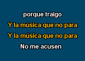 porque traigo

Y Ia masica que no para

Y la musica que no para

No me acusen