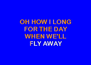 OH HOW I LONG
FOR THE DAY

WHEN WE'LL
FLY AWAY