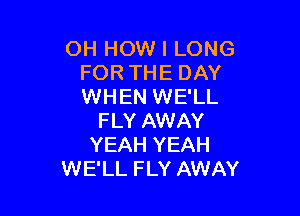 OH HOW I LONG
FOR THE DAY
WHEN WE'LL

FLY AWAY
YEAH YEAH
WE'LL FLY AWAY