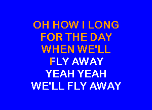 OH HOW I LONG
FOR THE DAY
WHEN WE'LL

FLY AWAY
YEAH YEAH
WE'LL FLY AWAY