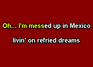 Oh... I'm messed up in Mexico

livin' on refried dreams