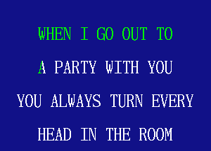 WHEN I GO OUT TO

A PARTY WITH YOU
YOU ALWAYS TURN EVERY

HEAD IN THE ROOM