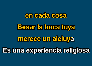 en cada cosa
Besar Ia boca tuya

merece un aleluya

Es una experiencia religiosa