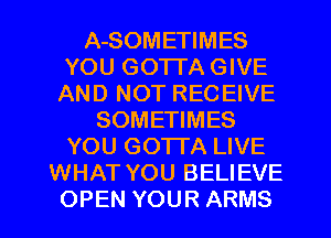 A-SOMETIMES
YOU GOTTA GIVE
AND NOT RECEIVE
SOMETIMES
YOU GOTTA LIVE
WHAT YOU BELIEVE
OPEN YOUR ARMS