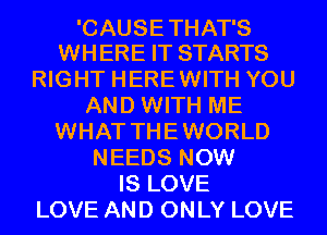 'CAUSE THAT'S
WHERE IT STARTS

RIGHT HEREWITH YOU
AND WITH ME
WHAT THEWORLD
NEEDS NOW
IS LOVE
LOVE AND ONLY LOVE