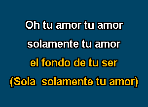 Oh tu amor tu amor
solamente tu amor

el fondo de tu ser

(Sola solamente tu amor)