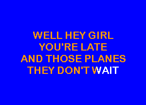 WELL HEY GIRL
YOU'RE LATE

AND THOSE PLANES
THEY DON'T WAIT
