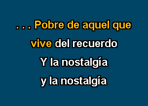 . . . Pobre de aquel que

vive del recuerdo
Y la nostalgia

y la nostalgia