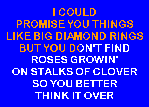 I COULD
PROMISEYOU THINGS
LIKE BIG DIAMOND RINGS
BUT YOU DON'T FIND
ROSES GROWIN'
0N STALKS 0F CLOVER
SO YOU BETTER
THINK IT OVER