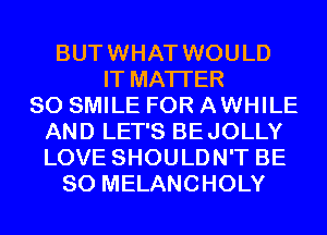 BUTWHAT WOULD
IT MATTER
SO SMILE FOR AWHILE
AND LET'S BEJOLLY
LOVE SHOULDN'T BE
SO MELANCHOLY