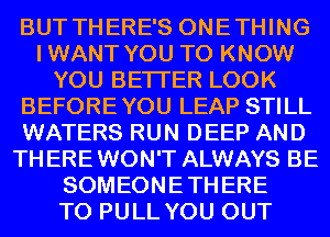 BUT THERE'S ONETHING
IWANT YOU TO KNOW
YOU BETTER LOOK
BEFOREYOU LEAP STILL
WATERS RUN DEEP AND
THEREWON'T ALWAYS BE
SOMEONETHERE
T0 PULL YOU OUT