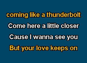 coming like a thunderbolt
Come here a little closer
Cause I wanna see you

But your love keeps on
