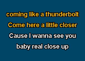 coming like a thunderbolt
Come here a little closer
Cause I wanna see you

baby real close up