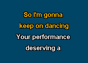 So I'm gonna

keep on dancing

Your performance

deserving a