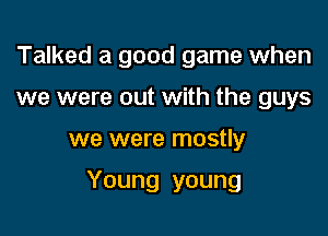 Talked a good game when
we were out with the guys

we were mostly

Young young