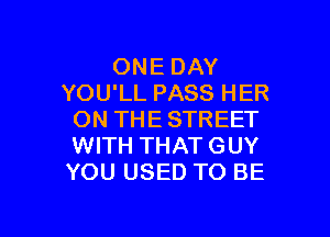 ONE DAY
YOU'LL PASS HER

ON THE STREET
WITH THAT GUY
YOU USED TO BE