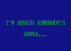 I M AFRAID SOMEBODY S

GONNA...