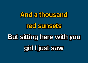 And a thousand

red sunsets

But sitting here with you

girl ljust saw