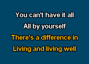 You can't have it all
All by yourself

There's a difference in

Living and living well