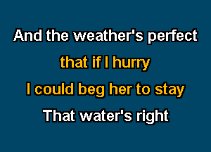 And the weather's perfect
that ifl hurry

I could beg her to stay

That water's right