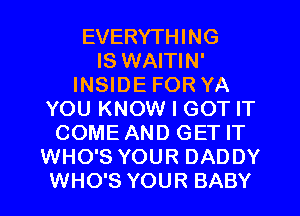 EVERYTHING
IS WAITIN'
INSIDE FOR YA
YOU KNOW I GOT IT
COME AND GET IT
WHO'S YOUR DADDY
WHO'S YOUR BABY