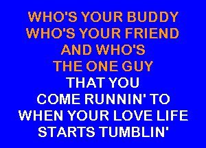 WHO'S YOUR BUDDY
WHO'S YOUR FRIEND
AND WHO'S
THEONEGUY
THAT YOU
COME RUNNIN'TO
WHEN YOUR LOVE LIFE
STARTS TUMBLIN'