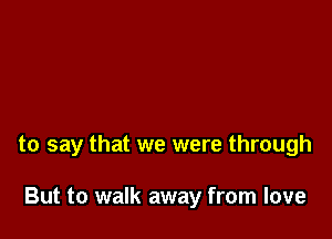 to say that we were through

But to walk away from love