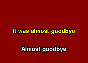 It was almost goodbye

Almost goodbye