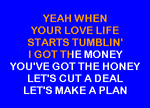 YEAH WHEN
YOUR LOVE LIFE
STARTS TUMBLIN'

I GOT THE MONEY
YOU'VE GOT THE HONEY
LET'S OUT A DEAL
LET'S MAKE A PLAN
