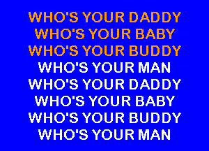 WHO'S YOUR DADDY
WHO'S YOUR BABY
WHO'S YOUR BUDDY
WHO'S YOUR MAN
WHO'S YOUR DADDY
WHO'S YOUR BABY
WHO'S YOUR BUDDY
WHO'S YOUR MAN