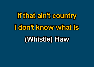 If that ain't country

I don't know what is

(Whistle) Haw