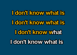 I don't know what is
I don't know what is

I don't know what

I don't know what is