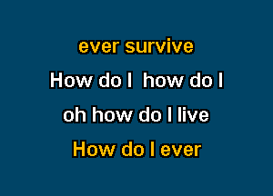 ever survive

How do I how do I

oh how do I live

How do I ever