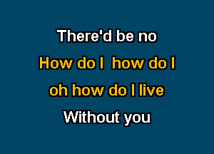 There'd be no
How do I how do I

oh how do I live

Without you