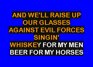 AND WE'LL RAISE UP
OUR GLASSES
AGAINST EVIL FORCES
SINGIN'
WHISKEY FOR MY MEN
BEER FOR MY HORSES