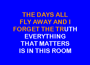 THE DAYS ALL
FLY AWAY AND I
FORG ET THE TRUTH
EVERYTHING
THAT MATTERS
IS IN THIS ROOM
