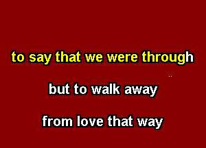 to say that we were through

but to walk away N

from love that way