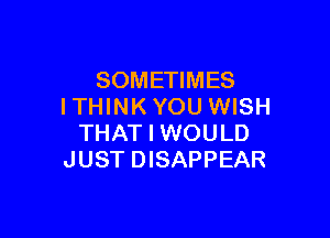 SOMETIMES
I THINK YOU WISH

THAT I WOULD
JUST DISAPPEAR